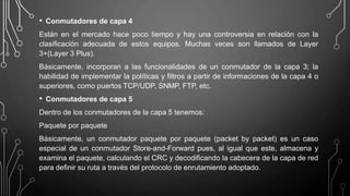 • Conmutadores de capa 4
Están en el mercado hace poco tiempo y hay una controversia en relación con la
clasificación adecuada de estos equipos. Muchas veces son llamados de Layer
3+(Layer 3 Plus).
Básicamente, incorporan a las funcionalidades de un conmutador de la capa 3; la
habilidad de implementar la políticas y filtros a partir de informaciones de la capa 4 o
superiores, como puertos TCP/UDP, SNMP, FTP, etc.
• Conmutadores de capa 5
Dentro de los conmutadores de la capa 5 tenemos:
Paquete por paquete
Básicamente, un conmutador paquete por paquete (packet by packet) es un caso
especial de un conmutador Store-and-Forward pues, al igual que este, almacena y
examina el paquete, calculando el CRC y decodificando la cabecera de la capa de red
para definir su ruta a través del protocolo de enrutamiento adoptado.
 