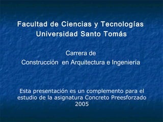 Facultad de Ciencias y Tecnologías
Universidad Santo Tomás
Carrera de
Construcción en Arquitectura e Ingeniería
Esta presentación es un complemento para el
estudio de la asignatura Concreto Preesforzado
2005
 