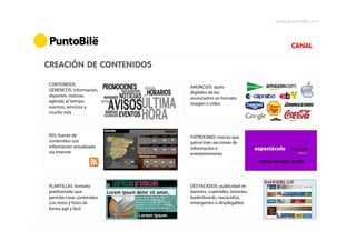 www.puntobile.com



                                                                    CANAL

CREACIÓN DE CONTENIDOS

CONTENIDOS
                           ANUNCIOS: spots
GENÉRICOS: información,
                           digitales de los
deportes, noticias,
                           anunciantes en formato
agenda, el tiempo,
                           imagen o vídeo
eventos, servicios y
mucho más



RSS: fuente de             PATROCINIO: marcas que
contenidos con             patrocinan secciones de
información actualizada    información o
vía Internet               entretenimiento
                                                          www.tuweb.com



PLANTILLAS: formato        DESTACADOS: publicidad en
prediseñado que            banners, cuadrados, botones,
permite crear contenidos   leaderboards, rascacielos,
con texto y fotos de       emergentes o desplegables
forma ágil y fácil
 