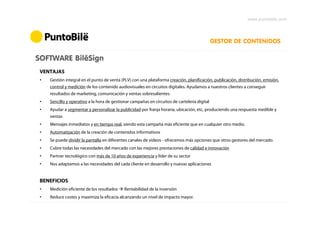 www.puntobile.com



                                                                                               GESTOR DE CONTENIDOS

SOFTWARE BilëSign
 VENTAJAS
 •   Gestión integral en el punto de venta (PLV) con una plataforma creación, planificación, publicación, distribución, emisión,
     control y medición de los contenido audiovisuales en circuitos digitales. Ayudamos a nuestros clientes a conseguir
     resultados de marketing, comunicación y ventas sobresalientes.
 •   Sencillo y operativo a la hora de gestionar campañas en circuitos de cartelería digital
 •   Ayudar a segmentar y personalizar la publicidad por franja horaria, ubicación, etc, produciendo una respuesta medible y
     ventas
 •   Mensajes inmediatos y en tiempo real, siendo esta campaña más eficiente que en cualquier otro medio.
 •   Automatización de la creación de contenidos informativos
 •   Se puede dividir la pantalla en diferentes canales de vídeos - ofrecemos más opciones que otros gestores del mercado.
 •   Cubre todas las necesidades del mercado con las mejores prestaciones de calidad e innovación
 •   Partner tecnológico con más de 10 años de experiencia y líder de su sector
 •   Nos adaptamos a las necesidades del cada cliente en desarrollo y nuevas aplicaciones


 BENEFICIOS
 •   Medición eficiente de los resultados    Rentabilidad de la inversión
 •   Reduce costes y maximiza la eficacia alcanzando un nivel de impacto mayor.
 