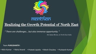 Realizing the Growth Potential of North East
“ There are challenges… but also immense opportunity. ”
-Sir James Bevan, on North-East India
• Nitin Kumar • Rahul Anand • Prateek Jajodia • Pushpesh Kumar• Nilesh Chaubey
Team PURUSHARTH :
 