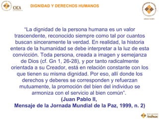 DIGNIDAD Y DERECHOS HUMANOS “ La dignidad de la persona humana es un valor trascendente, reconocido siempre como tal por c...