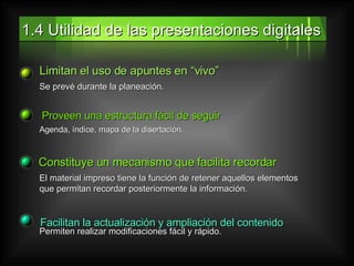 1.4 Utilidad de las presentaciones digitales Limitan el uso de apuntes en “vivo” Se prevé durante la planeación. Proveen una estructura fácil de seguir Agenda, índice, mapa de la disertación. Constituye un mecanismo que facilita recordar El material impreso tiene la función de retener aquellos elementos que permitan recordar posteriormente la información.  Facilitan la actualización y ampliación del contenido  Permiten realizar modificaciones fácil y rápido . 