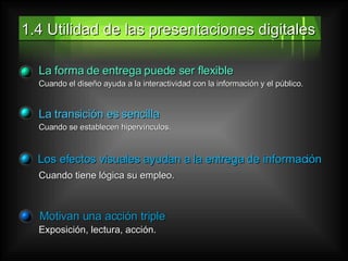 1.4 Utilidad de las presentaciones digitales La forma de entrega puede ser flexible Cuando el diseño ayuda a la interactividad con la información y el público. La transición es sencilla Cuando se establecen hipervínculos. Los efectos visuales ayudan a la entrega de información Cuando tiene lógica su empleo. Motivan una acción triple Exposición, lectura, acción. 