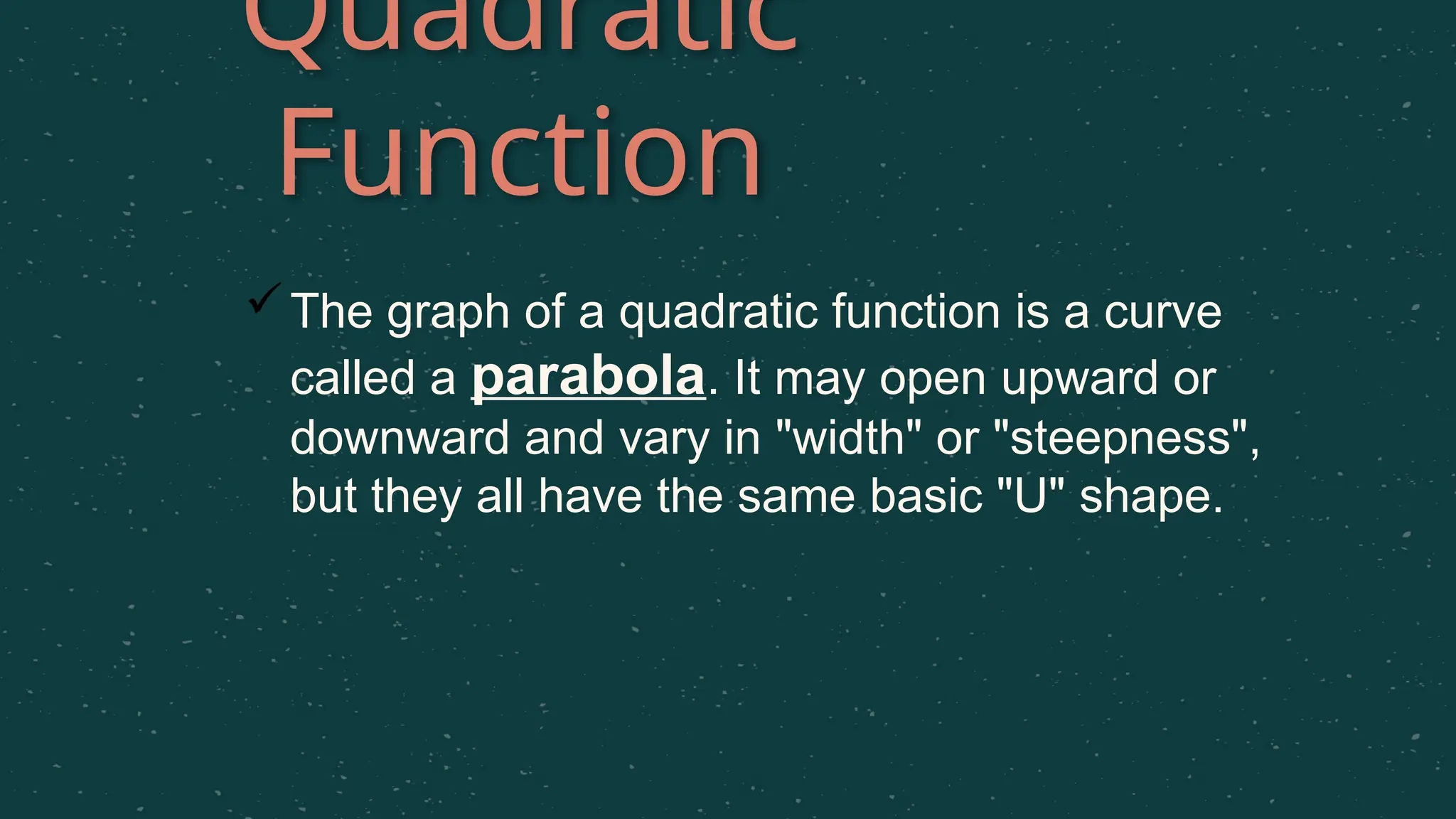 Quadratic
Function
The graph of a quadratic function is a curve
called a parabola. It may open upward or
downward and vary in "width" or "steepness",
but they all have the same basic "U" shape.
 