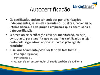 Autocertificação
• Os certificados podem ser emitidos por organizações
independentes, sejam elas privadas ou públicas, nacionais ou
internacionais, e pela própria empresa o que denominaria a
auto-certificação.
• O processo de certificação deve ser monitorado, ou seja,
controlado, para garantir que os agentes certificados estejam
realmente seguindo as normas impostas pelo agente
regulador.
• Esse monitoramento pode ser feito de três formas:
– Pelo órgão regulador,
– Por terceiros ou
– Através de um autocontrole: chamado também de auditoria.
 