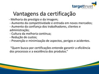 Vantagens da certificação
- Melhoria do prestígio e da imagem;
- Aumento da competitividade e entrada em novos mercados;
- Aumento da confiança dos trabalhadores, clientes e
administração;
- Cultura da melhoria contínua;
- Redução de custos;
- Prevenção e minimização de aspectos, perigos e acidentes.
Que us a po e tifi ações e te de ga a ti a efi iê ia
dos p o essos e a ex elê ia dos p odutos.
 