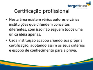 Certificação profissional
• Nesta área existem vários autores e várias
instituições que difundem conceitos
diferentes, com isso não seguem todos uma
única idéia apenas.
• Cada instituição acabou criando sua própria
certificação, adotando assim os seus critérios
e escopo de conhecimento para a prova.
 