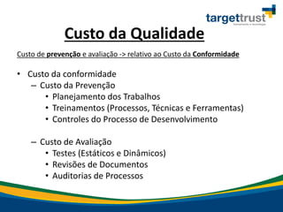 Custo da Qualidade
Custo de prevenção e avaliação -> relativo ao Custo da Conformidade
• Custo da conformidade
– Custo da Prevenção
• Planejamento dos Trabalhos
• Treinamentos (Processos, Técnicas e Ferramentas)
• Controles do Processo de Desenvolvimento
– Custo de Avaliação
• Testes (Estáticos e Dinâmicos)
• Revisões de Documentos
• Auditorias de Processos
 