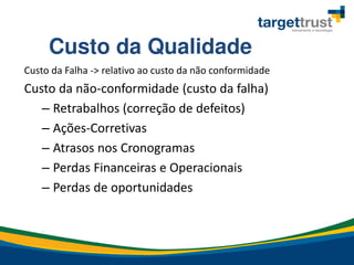 Custo da Falha -> relativo ao custo da não conformidade
Custo da não-conformidade (custo da falha)
– Retrabalhos (correção de defeitos)
– Ações-Corretivas
– Atrasos nos Cronogramas
– Perdas Financeiras e Operacionais
– Perdas de oportunidades
Custo da Qualidade
 