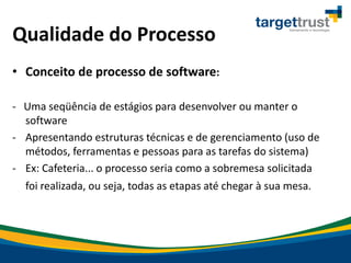 Qualidade do Processo
• Conceito de processo de software:
- Uma seqüência de estágios para desenvolver ou manter o
software
- Apresentando estruturas técnicas e de gerenciamento (uso de
métodos, ferramentas e pessoas para as tarefas do sistema)
- Ex: Cafeteria... o processo seria como a sobremesa solicitada
foi realizada, ou seja, todas as etapas até chegar à sua mesa.
 