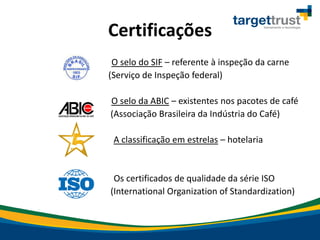 Certificações
- O selo do SIF – referente à inspeção da carne
(Serviço de Inspeção federal)
- O selo da ABIC – existentes nos pacotes de café
(Associação Brasileira da Indústria do Café)
- A classificação em estrelas – hotelaria
- Os certificados de qualidade da série ISO
(International Organization of Standardization)
 