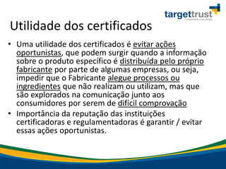 Utilidade dos certificados
• Uma utilidade dos certificados é evitar ações
oportunistas, que podem surgir quando a informação
sobre o produto específico é distribuída pelo próprio
fabricante por parte de algumas empresas, ou seja,
impedir que o Fabricante alegue processos ou
ingredientes que não realizam ou utilizam, mas que
são explorados na comunicação junto aos
consumidores por serem de difícil comprovação
• Importância da reputação das instituições
certificadoras e regulamentadoras é garantir / evitar
essas ações oportunistas.
 
