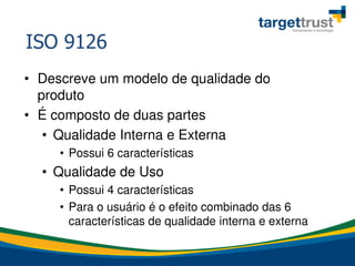 ISO 9126
• Descreve um modelo de qualidade do
produto
• É composto de duas partes
• Qualidade Interna e Externa
• Possui 6 características
• Qualidade de Uso
• Possui 4 características
• Para o usuário é o efeito combinado das 6
características de qualidade interna e externa
 