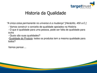 Historia da Qualidade
"A única coisa permanente no universo é a mudança" [Heráclito, 450 a.C.]
- Vamos construir o conceito de qualidade apoiados na História
- O que é qualidade para uma pessoa, pode ser falta de qualidade para
outra
- Quais são suas qualidades?
-Qualidade do Produto: todos os produtos tem a mesma qualidade para
todos?
Vamos pensar....
 