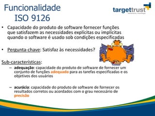 • Capacidade do produto de software fornecer funções
que satisfazem as necessidades explícitas ou implícitas
quando o software é usado sob condições especificadas
• Pergunta-chave: Satisfaz às necessidades?
Sub-características:
– adequação: capacidade do produto de software de fornecer um
conjunto de funções adequado para as tarefas especificadas e os
objetivos dos usuários
– acurácia: capacidade do produto de software de fornecer os
resultados corretos ou acordados com o grau necessário de
precisão
Funcionalidade
ISO 9126
 