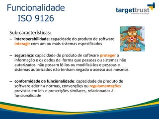 Sub-características:
– interoperabilidade: capacidade do produto de software
interagir com um ou mais sistemas especificados
– segurança: capacidade do produto de software proteger a
informação e os dados de forma que pessoas ou sistemas não
autorizados não possam lê-los ou modificá-los e pessoas e
sistemas autorizados não tenham negado o acesso aos mesmos
– conformidade da funcionalidade: capacidade do produto de
software aderir a normas, convenções ou regulamentações
previstas em leis e prescrições similares, relacionadas à
funcionalidade
Funcionalidade
ISO 9126
 