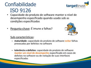 • Capacidade do produto de software manter o nível de
desempenho especificado quando usado sob as
condições especificadas
• Pergunta-chave: É imune a falhas?
Sub-características:
– maturidade: capacidade do produto de software evitar falhas
provocadas por defeitos no software
– tolerância a defeitos: capacidade do produto de software
manter um nível de desempenho especificado em casos de
defeitos no software ou de violação de suas interfaces
especificadas
Confiabilidade
ISO 9126
 