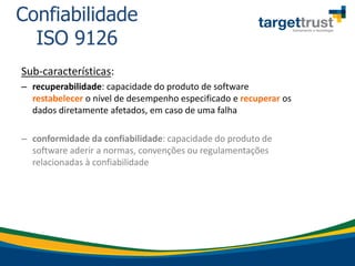 Sub-características:
– recuperabilidade: capacidade do produto de software
restabelecer o nível de desempenho especificado e recuperar os
dados diretamente afetados, em caso de uma falha
– conformidade da confiabilidade: capacidade do produto de
software aderir a normas, convenções ou regulamentações
relacionadas à confiabilidade
Confiabilidade
ISO 9126
 