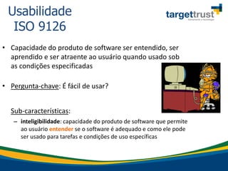• Capacidade do produto de software ser entendido, ser
aprendido e ser atraente ao usuário quando usado sob
as condições especificadas
• Pergunta-chave: É fácil de usar?
Sub-características:
– inteligibilidade: capacidade do produto de software que permite
ao usuário entender se o software é adequado e como ele pode
ser usado para tarefas e condições de uso específicas
Usabilidade
ISO 9126
 