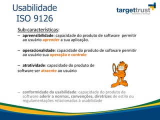 Sub-características:
– apreensibilidade: capacidade do produto de software permitir
ao usuário aprender a sua aplicação.
– operacionalidade: capacidade do produto de software permitir
ao usuário sua operação e controle
– atratividade: capacidade do produto de
software ser atraente ao usuário
– conformidade da usabilidade: capacidade do produto de
software aderir a normas, convenções, diretrizes de estilo ou
regulamentações relacionadas à usabilidade
Usabilidade
ISO 9126
 