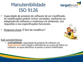 • Capacidade do produto de software de ser modificado.
As modificações podem incluir correções, melhorias ou
adaptação do software a mudanças no ambiente, nos
requisitos e nas especificações funcionais.
• Pergunta-chave: É fácil de modificar?
Sub-características:
– analisabilidade: capacidade do produto de software ser
diagnosticado com relação a deficiências ou causas de falhas no
software, ou para identificar as partes a serem modificadas
Manutenibilidade
ISO 9126
 