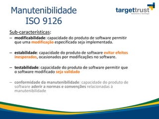 Sub-características:
– modificabilidade: capacidade do produto de software permitir
que uma modificação especificada seja implementada.
– estabilidade: capacidade do produto de software evitar efeitos
inesperados, ocasionados por modificações no software.
– testabilidade: capacidade do produto de software permitir que
o software modificado seja validado
– conformidade da manutenibilidade: capacidade do produto de
software aderir a normas e convenções relacionadas à
manutenibilidade
Manutenibilidade
ISO 9126
 