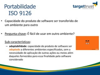 • Capacidade do produto de software ser transferido de
um ambiente para outro
• Pergunta-chave: É fácil de usar em outro ambiente?
Sub-características:
– adaptabilidade: capacidade do produto de software ser
adaptado a diferentes ambientes especificados, sem a
necessidade de aplicação de outras ações ou meios além
daqueles fornecidos para essa finalidade pelo software
considerado
Portabilidade
ISO 9126
 