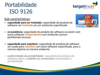 Sub-características:
– capacidade para ser instalado: capacidade do produto de
software ser instalado em um ambiente especificado
– co-existência: capacidade do produto de software co-existir com
outro software independente num ambiente comum
partilhando recursos
– capacidade para substituir: capacidade do produto de software
ser usado para substituir um outro software especificado, para o
mesmo objetivo no mesmo ambiente
– conformidade da portabilidade: capacidade do produto de
software aderir a padrões ou convenções relacionados à
portabilidade
Portabilidade
ISO 9126
 