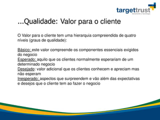 O Valor para o cliente tem uma hierarquia compreendida de quatro
níveis (graus de qualidade):
Básico: este valor compreende os componentes essenciais exigidos
do negocio
Esperado: aquilo que os clientes normalmente esperariam de um
determinado negocio
Desejado: valor adicional que os clientes conhecem e apreciam mas
não esperam
Inesperado: aspectos que surpreendem e vão além das expectativas
e desejos que o cliente tem ao fazer o negocio
...Qualidade: Valor para o cliente
 