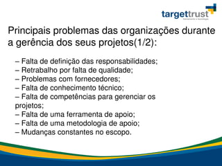 – Falta de definição das responsabilidades;
– Retrabalho por falta de qualidade;
– Problemas com fornecedores;
– Falta de conhecimento técnico;
– Falta de competências para gerenciar os
projetos;
– Falta de uma ferramenta de apoio;
– Falta de uma metodologia de apoio;
– Mudanças constantes no escopo.
Principais problemas das organizações durante
a gerência dos seus projetos(1/2):
 