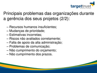 – Recursos humanos insuficientes;
– Mudanças de prioridade;
– Estimativas incorretas;
– Riscos não avaliados corretamente;
– Falta de apoio da alta administração;
– Problemas de comunicação;
– Não cumprimento do orçamento;
– Não cumprimento dos prazos.
Principais problemas das organizações durante
a gerência dos seus projetos (2/2):
 