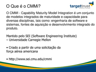 O Que é o CMMi?
O CMMI - Capability Maturity Model Integration é um conjunto
de modelos integrados de maturidade e capacidade para
diversas disciplinas, tais como: engenharia de software e
sistemas, fontes de aquisição e desenvolvimento integrado do
produto.
Mantido pelo SEI (Software Engineering Institute)
– Universidade Carnegie Mellon
• Criado a partir de uma solicitação da
força aérea americana
• http://www.sei.cmu.edu/cmmi
 