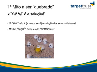 1º Mito a ser “quebrado”
“CMMI é a solução!”
• O CMMI não é (e nunca será) a solução dos seus problemas!
• Mostra “O QUÊ” fazer, e não “COMO” fazer
 