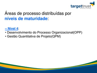 Áreas de processo distribuídas por
níveis de maturidade:
– Nível 4:
• Desenvolvimento do Processo Organizacional(OPP)
• Gestão Quantitativa de Projeto(QPM)
 