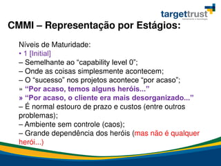 CMMI – Representação por Estágios:
Níveis de Maturidade:
• 1 [Initial]
– Semelhante ao “capability level 0”;
– Onde as coisas simplesmente acontecem;
– O “sucesso” nos projetos acontece “por acaso”;
» “Por acaso, temos alguns heróis...”
» “Por acaso, o cliente era mais desorganizado...”
– É normal estouro de prazo e custos (entre outros
problemas);
– Ambiente sem controle (caos);
– Grande dependência dos heróis (mas não é qualquer
herói...)
 