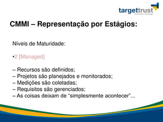Níveis de Maturidade:
•2 [Managed]
– Recursos são definidos;
– Projetos são planejados e monitorados;
– Medições são coletadas;
– Requisitos são gerenciados;
– As coisas deixam de “simplesmente acontecer”...
CMMI – Representação por Estágios:
 