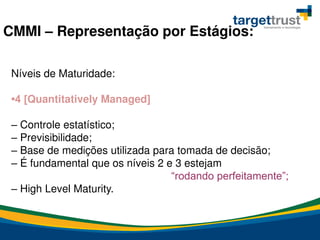 Níveis de Maturidade:
•4 [Quantitatively Managed]
– Controle estatístico;
– Previsibilidade;
– Base de medições utilizada para tomada de decisão;
– É fundamental que os níveis 2 e 3 estejam
“rodando perfeitamente”;
– High Level Maturity.
CMMI – Representação por Estágios:
 
