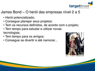 • Herói potencializado;
• Consegue planejar seus projetos;
• Tem os recursos definidos, de acordo com o projeto;
• Tem tempo para estudar e utilizar novas
tecnologias;
• Tem tempo para os amigos;
• Consegue se divertir e até namorar...
James Bond – O herói das empresas nível 2 a 5
 
