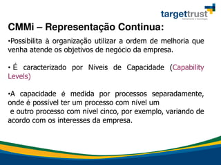 •Possibilita à organização utilizar a ordem de melhoria que
venha atende os objetivos de negócio da empresa.
• É caracterizado por Níveis de Capacidade (Capability
Levels)
•A capacidade é medida por processos separadamente,
onde é possível ter um processo com nível um
e outro processo com nível cinco, por exemplo, variando de
acordo com os interesses da empresa.
CMMi – Representação Continua:
 