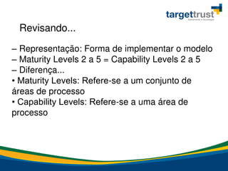 – Representação: Forma de implementar o modelo
– Maturity Levels 2 a 5 = Capability Levels 2 a 5
– Diferença...
• Maturity Levels: Refere-se a um conjunto de
áreas de processo
• Capability Levels: Refere-se a uma área de
processo
Revisando...
 