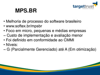 • Melhoria de processo do software brasileiro
• www.softex.br/mpsbr
• Foco em micro, pequenas e médias empresas
– Custo de implementação e avaliação menor
• Foi definido em conformidade ao CMMI
• Níveis:
– G (Parcialmente Gerenciado) até A (Em otimização)
MPS.BR
 
