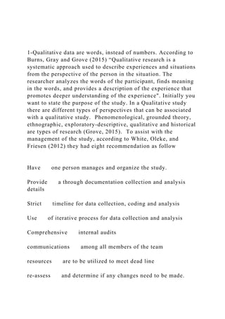 1-Qualitative data are words, instead of numbers. According to
Burns, Gray and Grove (2015) “Qualitative research is a
systematic approach used to describe experiences and situations
from the perspective of the person in the situation. The
researcher analyzes the words of the participant, finds meaning
in the words, and provides a description of the experience that
promotes deeper understanding of the experience". Initially you
want to state the purpose of the study. In a Qualitative study
there are different types of perspectives that can be associated
with a qualitative study. Phenomenological, grounded theory,
ethnographic, exploratory-descriptive, qualitative and historical
are types of research (Grove, 2015). To assist with the
management of the study, according to White, Oleke, and
Friesen (2012) they had eight recommendation as follow
Have one person manages and organize the study.
Provide a through documentation collection and analysis
details
Strict timeline for data collection, coding and analysis
Use of iterative process for data collection and analysis
Comprehensive internal audits
communications among all members of the team
resources are to be utilized to meet dead line
re-assess and determine if any changes need to be made.
 