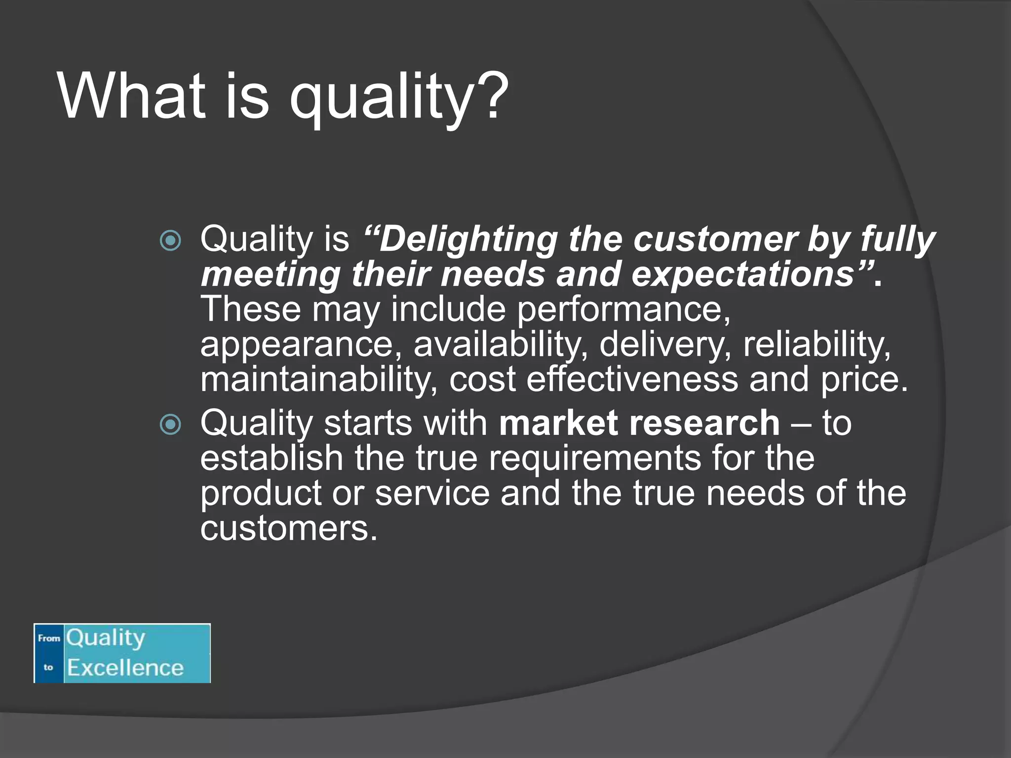 What is quality?
 Quality is “Delighting the customer by fully
meeting their needs and expectations”.
These may include performance,
appearance, availability, delivery, reliability,
maintainability, cost effectiveness and price.
 Quality starts with market research – to
establish the true requirements for the
product or service and the true needs of the
customers.
 