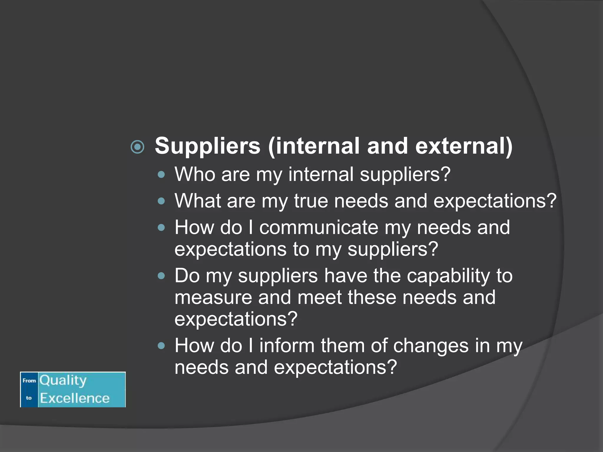  Suppliers (internal and external)
 Who are my internal suppliers?
 What are my true needs and expectations?
 How do I communicate my needs and
expectations to my suppliers?
 Do my suppliers have the capability to
measure and meet these needs and
expectations?
 How do I inform them of changes in my
needs and expectations?
 