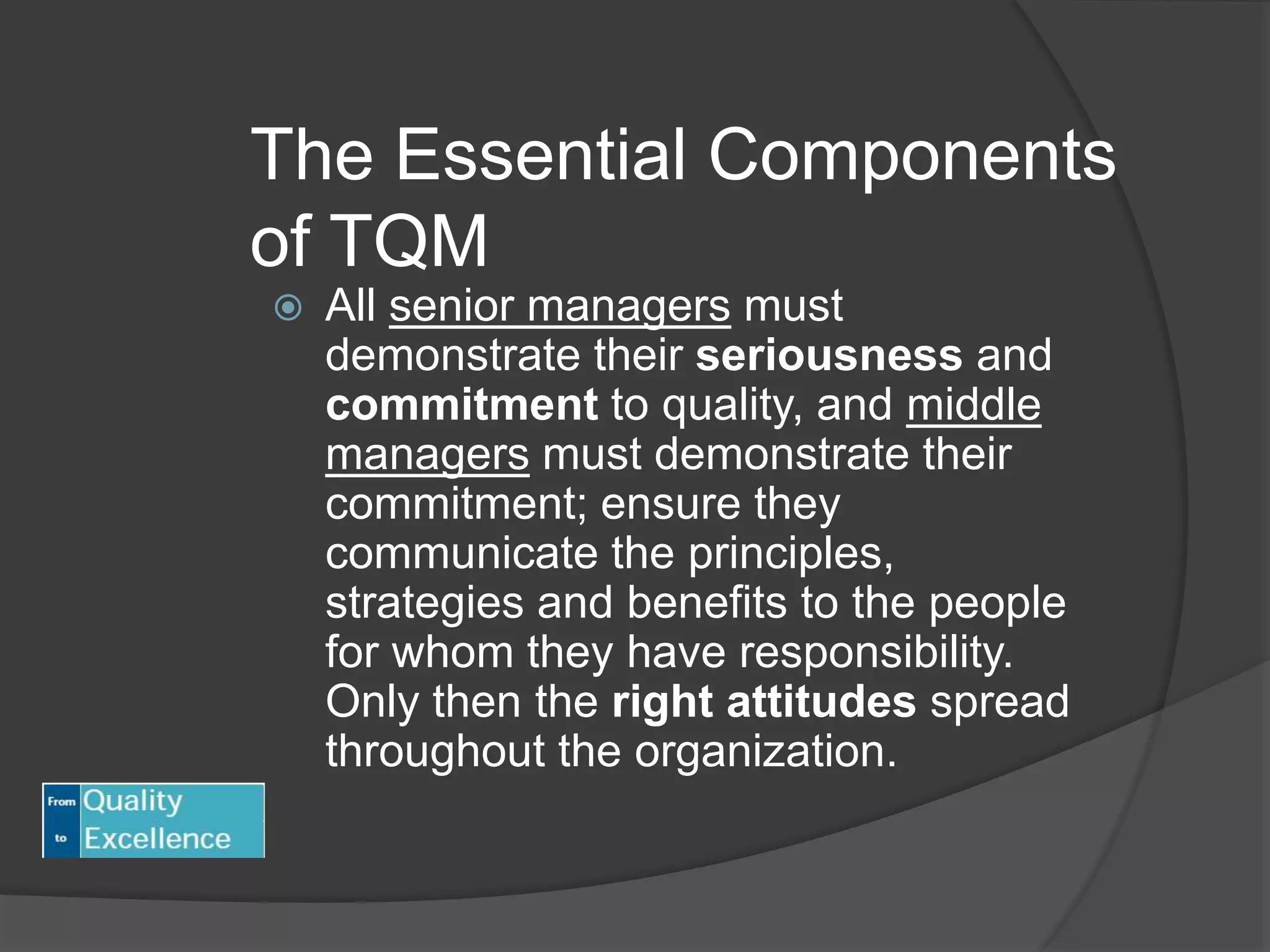 The Essential Components
of TQM
 All senior managers must
demonstrate their seriousness and
commitment to quality, and middle
managers must demonstrate their
commitment; ensure they
communicate the principles,
strategies and benefits to the people
for whom they have responsibility.
Only then the right attitudes spread
throughout the organization.
 