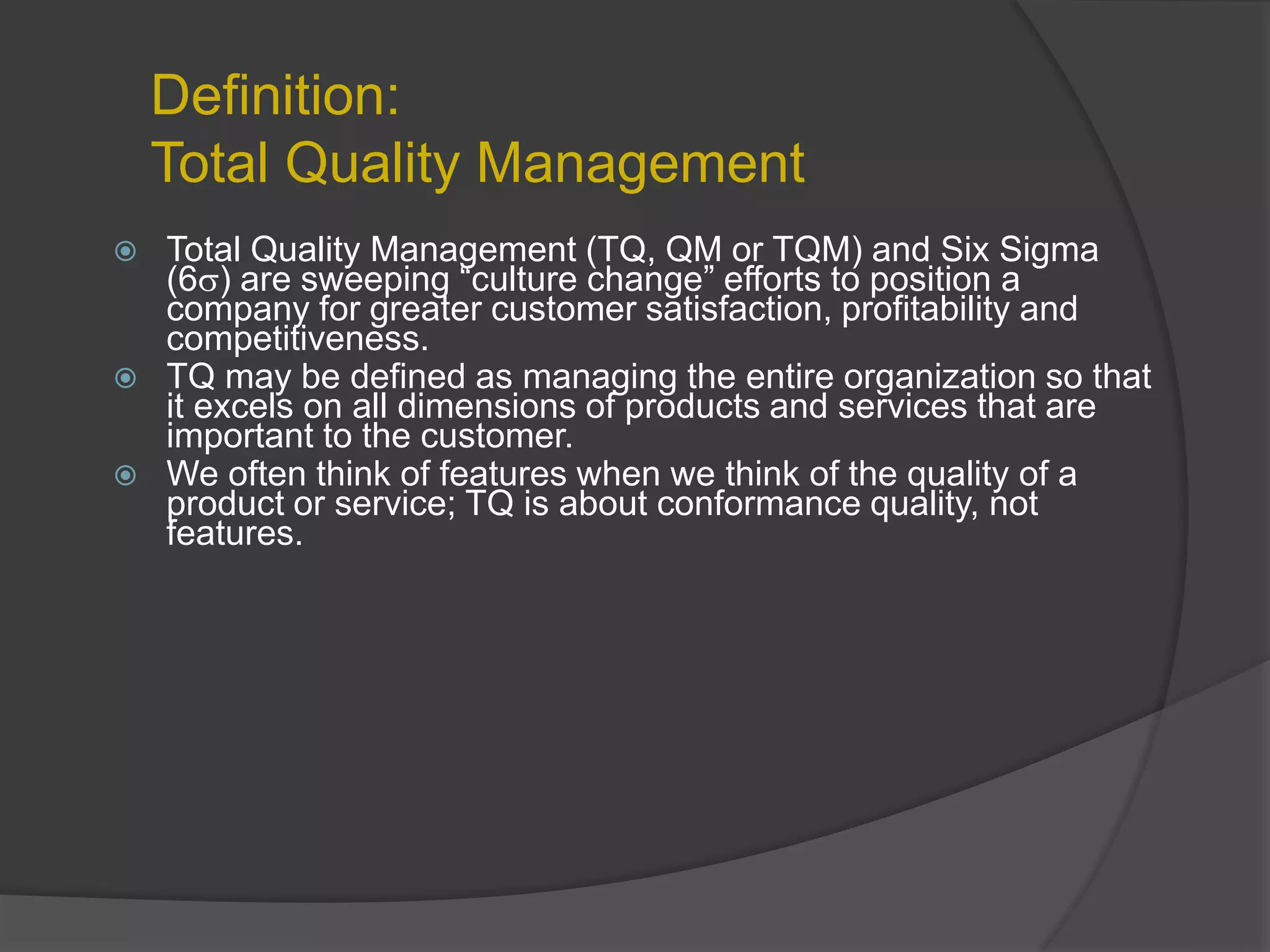 Definition:
Total Quality Management
 Total Quality Management (TQ, QM or TQM) and Six Sigma
(6) are sweeping “culture change” efforts to position a
company for greater customer satisfaction, profitability and
competitiveness.
 TQ may be defined as managing the entire organization so that
it excels on all dimensions of products and services that are
important to the customer.
 We often think of features when we think of the quality of a
product or service; TQ is about conformance quality, not
features.
 