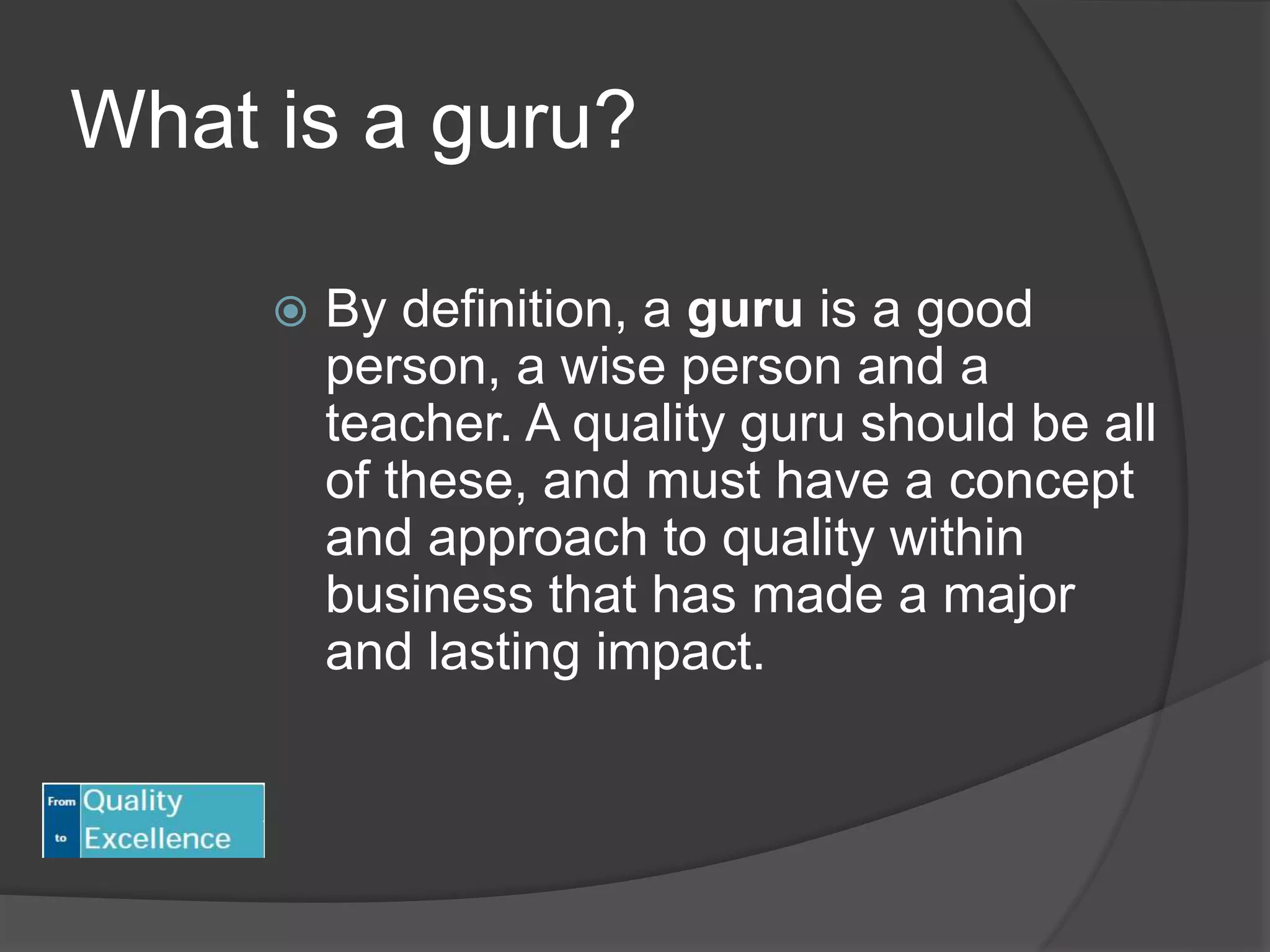 What is a guru?
 By definition, a guru is a good
person, a wise person and a
teacher. A quality guru should be all
of these, and must have a concept
and approach to quality within
business that has made a major
and lasting impact.
 