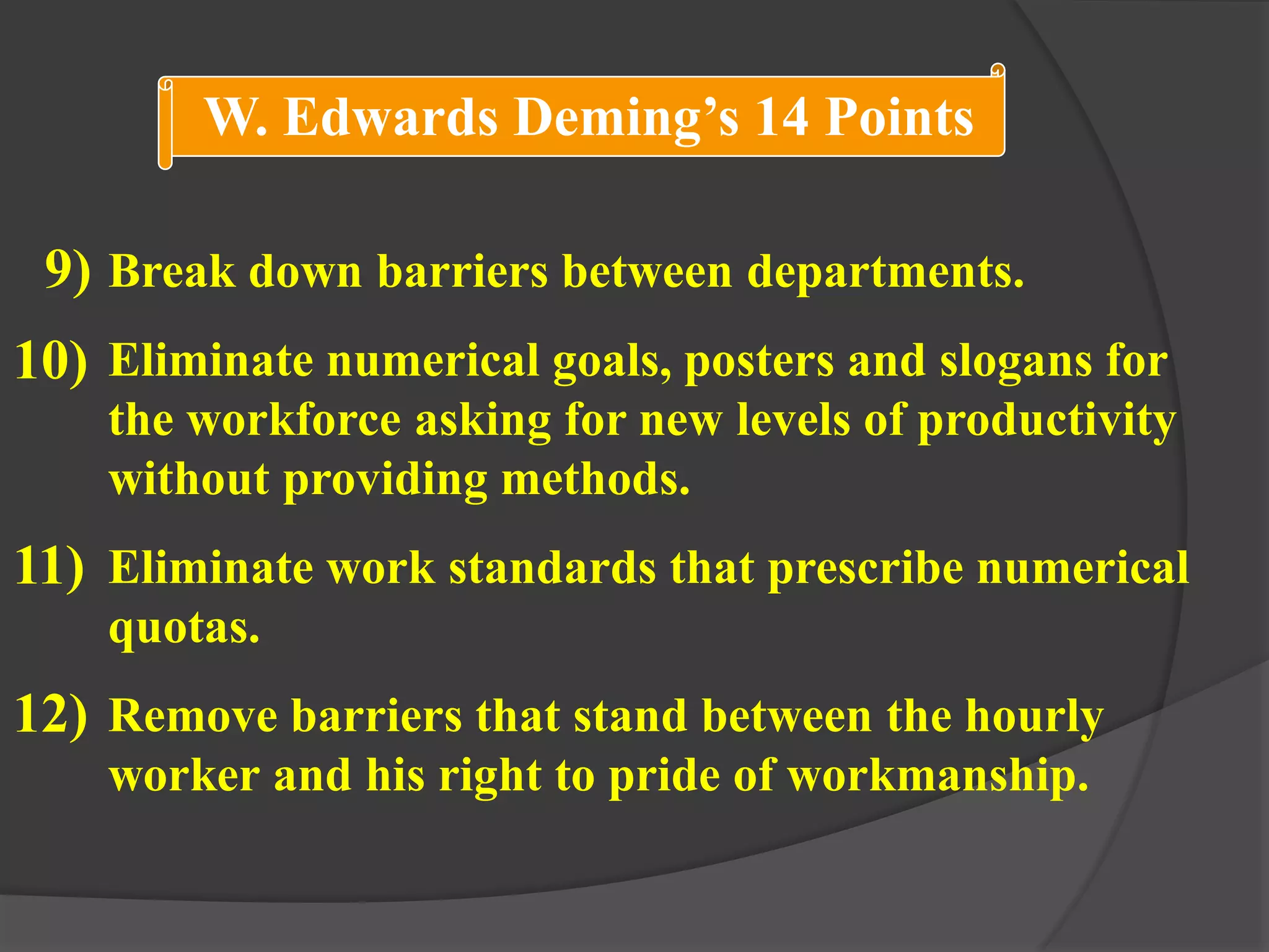 Break down barriers between departments.
Eliminate numerical goals, posters and slogans for
the workforce asking for new levels of productivity
without providing methods.
Eliminate work standards that prescribe numerical
quotas.
Remove barriers that stand between the hourly
worker and his right to pride of workmanship.
9)
10)
11)
12)
W. Edwards Deming’s 14 Points
 