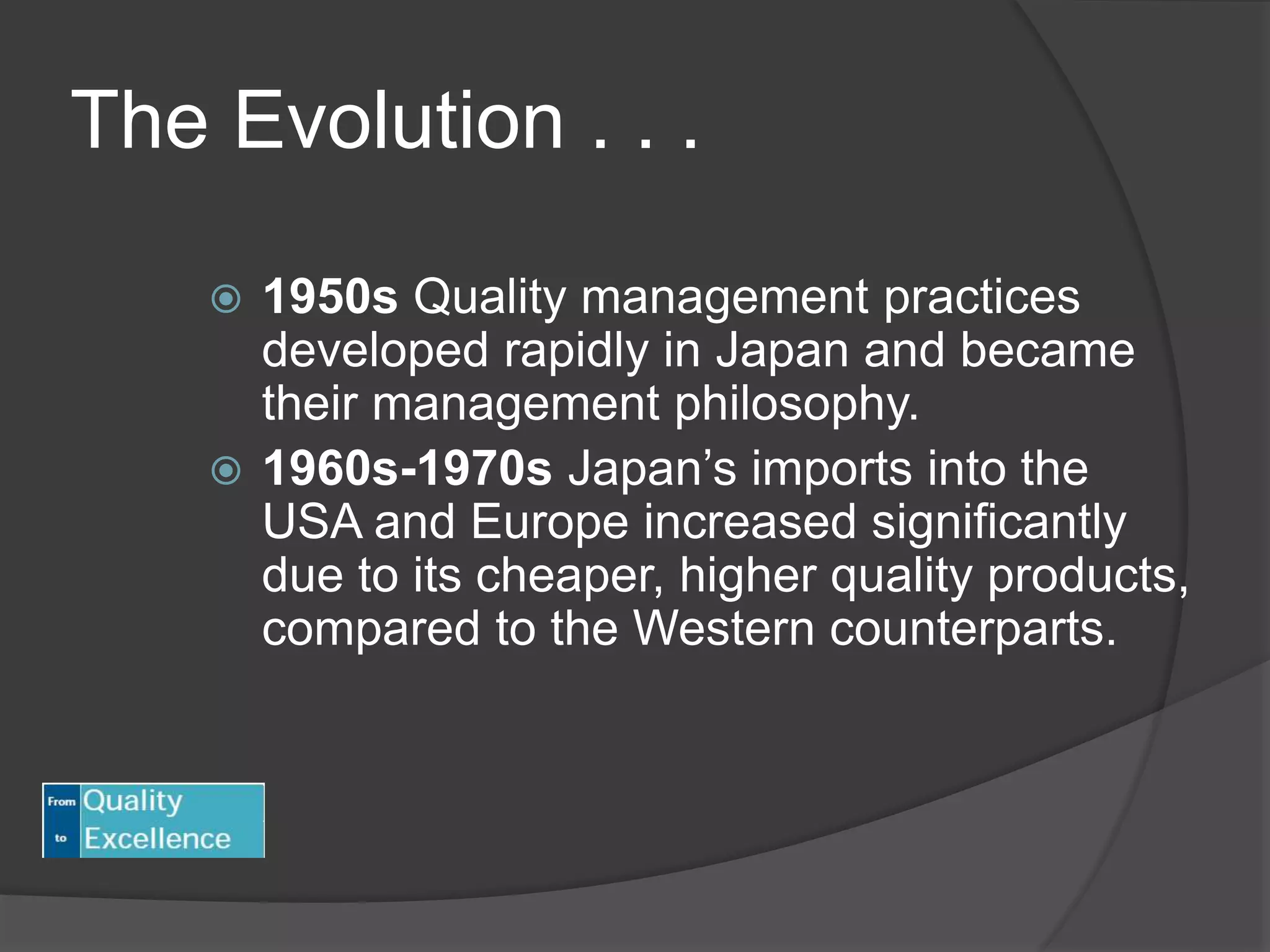 The Evolution . . .
 1950s Quality management practices
developed rapidly in Japan and became
their management philosophy.
 1960s-1970s Japan’s imports into the
USA and Europe increased significantly
due to its cheaper, higher quality products,
compared to the Western counterparts.
 